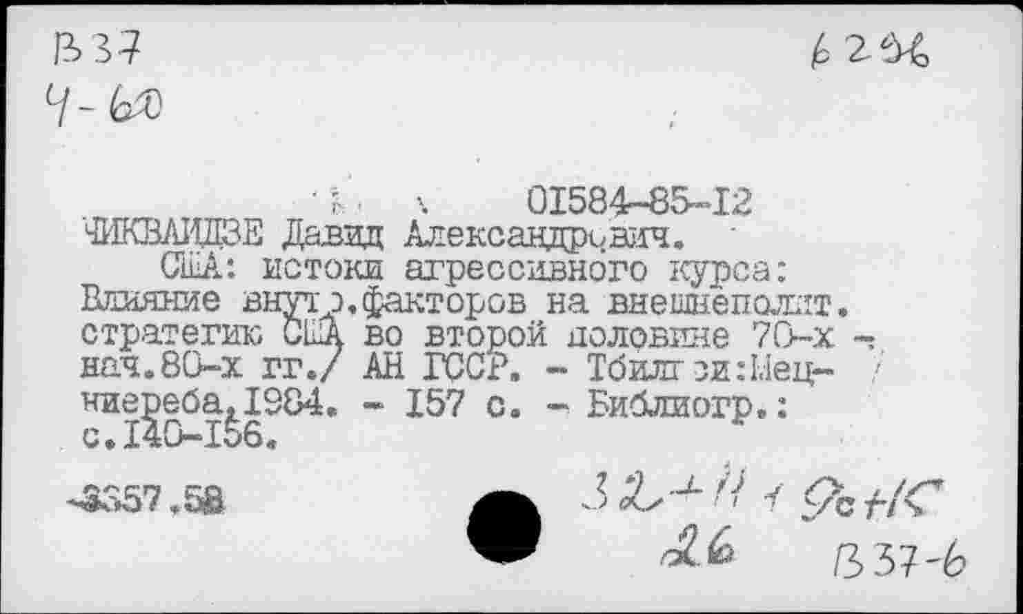 ﻿&37
• ?'■ к 01584-85-12
Ф1КВЛИДЗЕ Давид Александрович.
США: истоки агрессивного курса: Влияние внутр,факторов на внешнепохтт. стратегию США во второй половине 70-х нач.80-х гг./ АН ГССР. - Тбилгзи:1.1ец- /' ние^еба^1384. - 157 с. - Библиогр.:
-3357.58	А	- 1 <7с
"	ПЪЧ-Ь